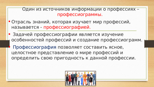  Один из источников информации о профессиях – профессиограммы.  Отрасль знаний, которая изучает мир профессий, называется -  профессиографией.  Задачей профессиографии является изучение особенностей профессий и создание профессиограмм.  Профессиография позволяет составить ясное, целостное представление о мире профессий и определить свою пригодность к данной профессии. 