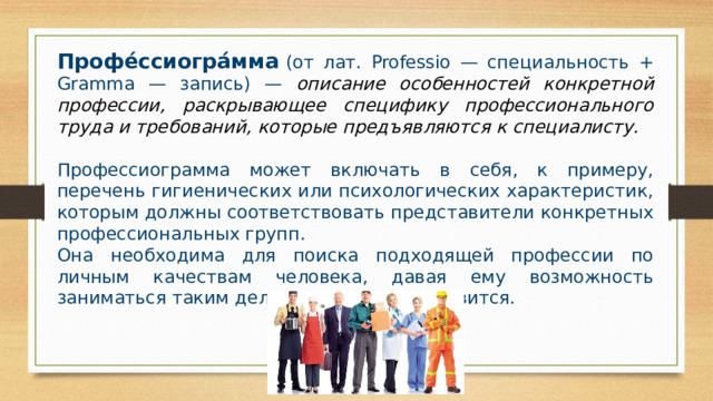 Профе́ссиогра́мма   (от лат. Professio — специальность + Gramma — запись) — описание особенностей конкретной профессии, раскрывающее специфику профессионального труда и требований, которые предъявляются к специалисту. Профессиограмма может включать в себя, к примеру, перечень гигиенических или психологических характеристик, которым должны соответствовать представители конкретных профессиональных групп. Она необходима для поиска подходящей профессии по личным качествам человека, давая ему возможность заниматься таким делом, ĸᴏᴛᴏᴩᴏᴇ ему нравится. 
