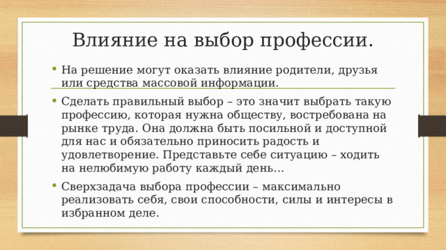 Влияние на выбор профессии. На решение могут оказать влияние родители, друзья или средства массовой информации. Сделать правильный выбор – это значит выбрать такую профессию, которая нужна обществу, востребована на рынке труда. Она должна быть посильной и доступной для нас и обязательно приносить радость и удовлетворение. Представьте себе ситуацию – ходить на нелюбимую работу каждый день… Сверхзадача выбора профессии – максимально реализовать себя, свои способности, силы и интересы в избранном деле. 