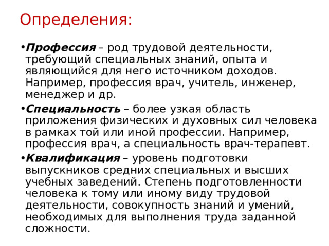 Определения: Профессия – род трудовой деятельности, требующий специальных знаний, опыта и являющийся для него источником доходов. Например, профессия врач, учитель, инженер, менеджер и др. Специальность – более узкая область приложения физических и духовных сил человека в рамках той или иной профессии. Например, профессия врач, а специальность врач-терапевт. Квалификация – уровень подготовки выпускников средних специальных и высших учебных заведений. Степень подготовленности человека к тому или иному виду трудовой деятельности, совокупность знаний и умений, необходимых для выполнения труда заданной сложности. 