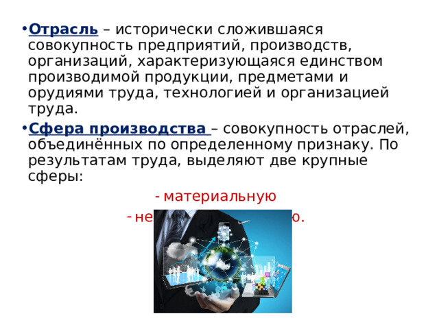 Отрасль – исторически сложившаяся совокупность предприятий, производств, организаций, характеризующаяся единством производимой продукции, предметами и орудиями труда, технологией и организацией труда. Сфера производства – совокупность отраслей, объединённых по определенному признаку. По результатам труда, выделяют две крупные сферы: материальную непроизводственную. 