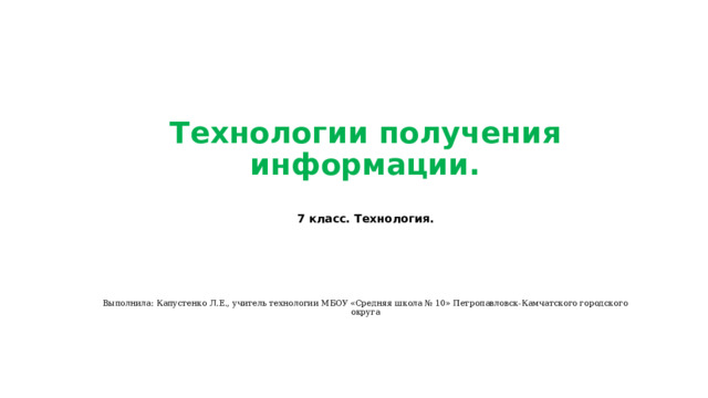 Технологии получения информации.   7 класс. Технология.        Выполнила: Капустенко Л.Е., учитель технологии МБОУ «Средняя школа № 10» Петропавловск-Камчатского городского округа 