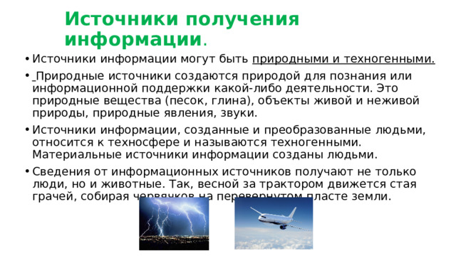 Источники получения информации . Источники информации могут быть природными и техногенными.  Природные источники создаются природой для познания или информационной поддержки какой-либо деятельности. Это природные вещества (песок, глина), объекты живой и неживой природы, природные явления, звуки. Источники информации, созданные и преобразованные людьми, относится к техносфере и называются техногенными. Материальные источники информации созданы людьми. Сведения от информационных источников получают не только люди, но и животные. Так, весной за трактором движется стая грачей, собирая червячков на перевернутом пласте земли. 