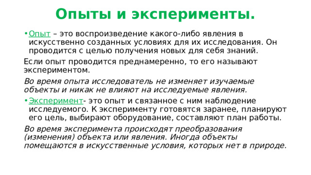 Опыты и эксперименты. Опыт – это воспроизведение какого-либо явления в искусственно созданных условиях для их исследования. Он проводится с целью получения новых для себя знаний. Если опыт проводится преднамеренно, то его называют экспериментом. Во время опыта исследователь не изменяет изучаемые объекты и никак не влияют на исследуемые явления. Эксперимент - это опыт и связанное с ним наблюдение исследуемого. К эксперименту готовятся заранее, планируют его цель, выбирают оборудование, составляют план работы. Во время эксперимента происходят преобразования (изменения) объекта или явления. Иногда объекты помещаются в искусственные условия, которых нет в природе. 