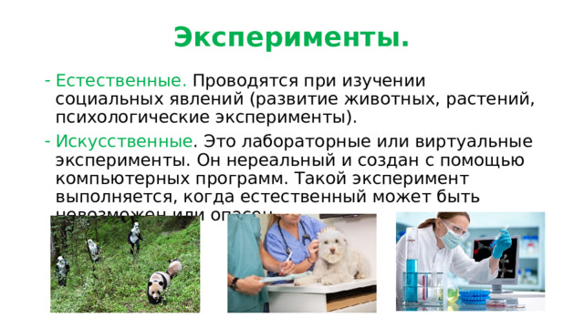 Эксперименты. Естественные. Проводятся при изучении социальных явлений (развитие животных, растений, психологические эксперименты). Искусственные . Это лабораторные или виртуальные эксперименты. Он нереальный и создан с помощью компьютерных программ. Такой эксперимент выполняется, когда естественный может быть невозможен или опасен. 
