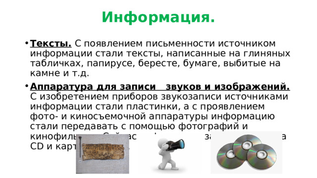 Информация. Тексты. С появлением письменности источником информации стали тексты, написанные на глиняных табличках, папирусе, бересте, бумаге, выбитые на камне и т.д. Аппаратура для записи звуков и изображений. С изобретением приборов звукозаписи источниками информации стали пластинки, а с проявлением фото- и киносъемочной аппаратуры информацию стали передавать с помощью фотографий и кинофильмов. Сейчас информация записывается на СD и картах памяти. 