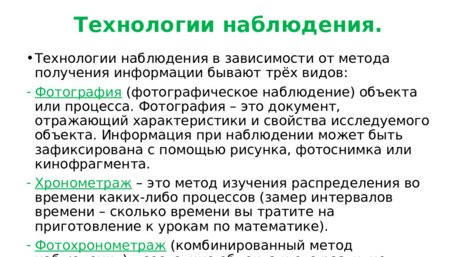 Технологии наблюдения. Технологии наблюдения в зависимости от метода получения информации бывают трёх видов: Фотография (фотографическое наблюдение) объекта или процесса. Фотография – это документ, отражающий характеристики и свойства исследуемого объекта. Информация при наблюдении может быть зафиксирована с помощью рисунка, фотоснимка или кинофрагмента. Хронометраж – это метод изучения распределения во времени каких-либо процессов (замер интервалов времени – сколько времени вы тратите на приготовление к урокам по математике). Фотохронометраж (комбинированный метод наблюдения) – состояние объекта и его развитие в момент наблюдения ( как за неделю проросло семечко). 
