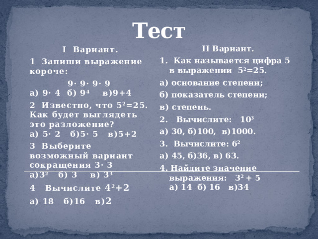 Тест    II Вариант. 1. Как называется цифра 5 в выражении 5 2 =25. а) основание степени; б) показатель степени; в) степень. 2. Вычислите: 10 3 а) 30, б)100, в)1000. 3. Вычислите: 6 2 а) 45, б)36, в) 63. 4. Найдите значение выражения: 3 2 + 5  а) 14 б) 16 в)34 I Вариант. 1 Запиши выражение короче:  9· 9· 9· 9  а) 9· 4 б) 9 4 в)9+4 2 Известно, что 5 2 =25. Как будет выглядеть это разложение?  а) 5· 2 б)5· 5 в)5+2 3 Выберите возможный вариант сокращения 3· 3  а)3 2   б) 3 в) 3 3 4 Вычислите 4 2 +2 а) 18 б)16 в) 2 