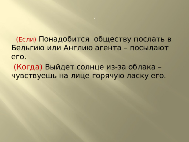 .  (Если) Понадобится обществу послать в Бельгию или Англию агента – посылают его.  (Когда) Выйдет солнце из-за облака – чувствуешь на лице горячую ласку его. 