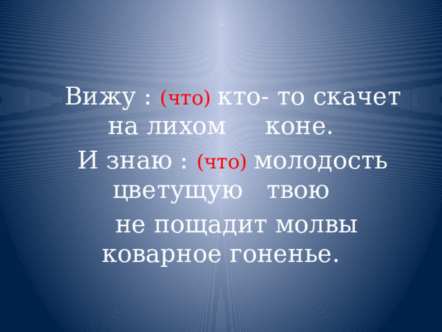 .  Вижу :  (что) кто- то скачет на лихом коне.  И знаю : (что) молодость цветущую твою  не пощадит молвы коварное гоненье. 