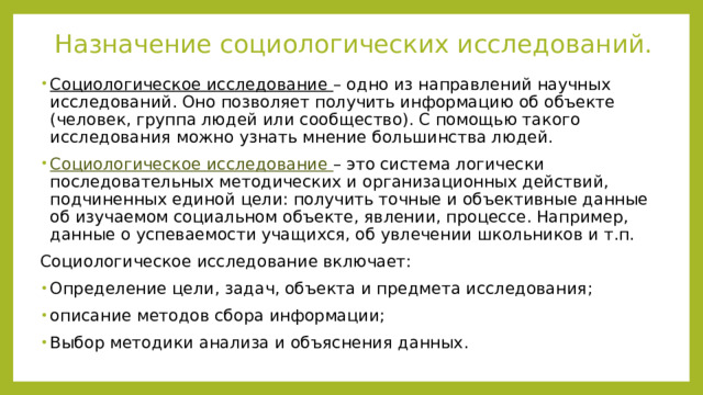 Назначение социологических исследований. Социологическое исследование – одно из направлений научных исследований. Оно позволяет получить информацию об объекте (человек, группа людей или сообщество). С помощью такого исследования можно узнать мнение большинства людей. Социологическое исследование – это система логически последовательных методических и организационных действий, подчиненных единой цели: получить точные и объективные данные об изучаемом социальном объекте, явлении, процессе. Например, данные о успеваемости учащихся, об увлечении школьников и т.п. Социологическое исследование включает: Определение цели, задач, объекта и предмета исследования; описание методов сбора информации; Выбор методики анализа и объяснения данных. 