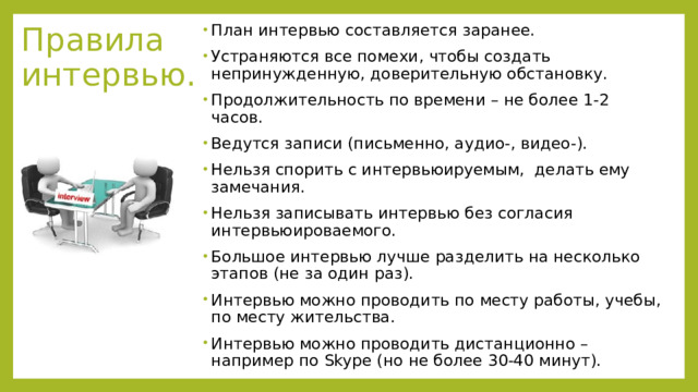 Правила интервью. План интервью составляется заранее. Устраняются все помехи, чтобы создать непринужденную, доверительную обстановку. Продолжительность по времени – не более 1-2 часов. Ведутся записи (письменно, аудио-, видео-). Нельзя спорить с интервьюируемым, делать ему замечания. Нельзя записывать интервью без согласия интервьюироваемого. Большое интервью лучше разделить на несколько этапов (не за один раз). Интервью можно проводить по месту работы, учебы, по месту жительства. Интервью можно проводить дистанционно – например по Skype (но не более 30-40 минут). 