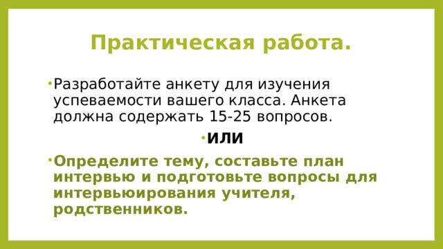 Практическая работа. Разработайте анкету для изучения успеваемости вашего класса. Анкета должна содержать 15-25 вопросов. ИЛИ Определите тему, составьте план интервью и подготовьте вопросы для интервьюирования учителя, родственников. 