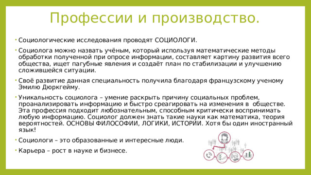 Профессии и производство. Социологические исследования проводят СОЦИОЛОГИ. Социолога можно назвать учёным, который используя математические методы обработки полученной при опросе информации, составляет картину развития всего общества, ищет пагубные явления и создаёт план по стабилизации и улучшению сложившейся ситуации. Своё развитие данная специальность получила благодаря французскому ученому Эмилю Дюркгейму. Уникальность социолога – умение раскрыть причину социальных проблем, проанализировать информацию и быстро среагировать на изменения в обществе. Эта профессия подходит любознательным, способным критически воспринимать любую информацию. Социолог должен знать такие науки как математика, теория вероятностей. ОСНОВЫ ФИЛОСОФИИ, ЛОГИКИ, ИСТОРИИ. Хотя бы один иностранный язык! Социологи – это образованные и интересные люди. Карьера – рост в науке и бизнесе. 