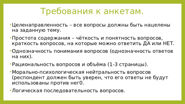 Требования к анкетам. Целенаправленность – все вопросы должны быть нацелены на заданную тему. Простота содержания – чёткость и понятность вопросов, краткость вопросов, на которые можно ответить ДА или НЕТ. Однозначность понимания вопросов (однозначность ответов на них). Рациональность вопросов и объёма (1-3 страницы). Морально-психологическая нейтральность вопросов (респондент должен быть уверен, что его ответы не будут использованы против нег0. Логическая последовательность вопросов. 
