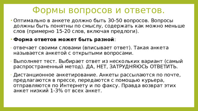 Формы вопросов и ответов. Оптимально в анкете должно быть 30-50 вопросов. Вопросы должны быть понятны по смыслу, содержать как можно меньше слов (примерно 15-20 слов, включая предлоги). Форма ответов может быть разной : отвечает своими словами (вписывает ответ). Такая анкета называется анкетой с открытыми вопросами. Выполняет тест. Выбирает ответ из нескольких вариант (самый распространенный метод). ДА, НЕТ, ЗАТРУДНЯЮСЬ ОТВЕТИТЬ. Дистанционное анкетирование. Анкеты рассылаются по почте, предлагаются в прессе, передаются с помощью курьера, отправляются по Интернету и по факсу. Правда возврат этих анкет низкий 1-3% от всех анкет. 
