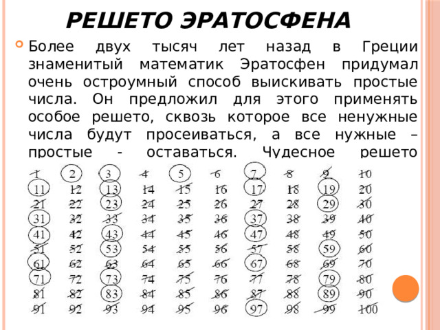Решето Эратосфена Более двух тысяч лет назад в Греции знаменитый математик Эратосфен придумал очень остроумный способ выискивать простые числа. Он предложил для этого применять особое решето, сквозь которое все ненужные числа будут просеиваться, а все нужные – простые - оставаться. Чудесное решето назвали  решетом Эратосфена . 