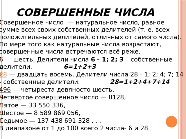 Совершенные числа Совершенное число — натуральное число, равное сумме всех своих собственных делителей (т. е. всех положительных делителей, отличных от самого числа). По мере того как натуральные числа возрастают, совершенные числа встречаются всё реже. 6  — шесть. Делители числа  6   - 1; 2; 3  – собственные делители. 6=1+2+3 28  — двадцать восемь. Делители числа 28 - 1; 2; 4; 7; 14 - собственные делители. 28=1+2+4+7+14 496  — четыреста девяносто шесть. Четвёртое совершенное число — 8128, Пятое — 33 550 336, Шестое — 8 589 869 056, Седьмое — 137 438 691 328 . . .  В диапазоне от 1 до 100 всего 2 числа- 6 и 28 