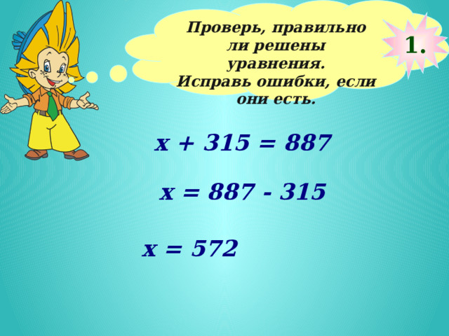 Проверь, правильно ли решены уравнения. Исправь ошибки, если они есть.  1. х + 315 = 887 х = 887 - 315 х = 572 