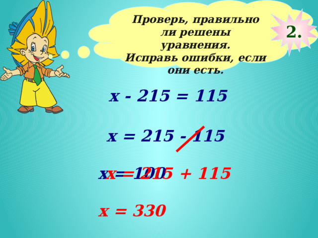 Проверь, правильно ли решены уравнения. Исправь ошибки, если они есть.  2. х - 215 = 115 х = 215 - 115 х = 100 х = 215 + 115 х = 330 