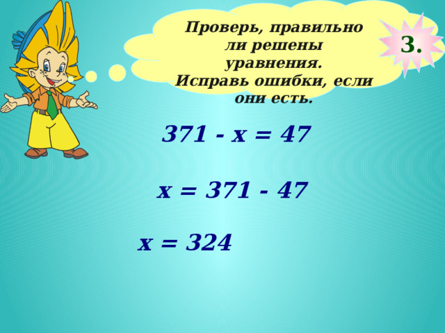 Проверь, правильно ли решены уравнения. Исправь ошибки, если они есть.  3. 371 - x = 47 х = 371 - 47 х = 324 