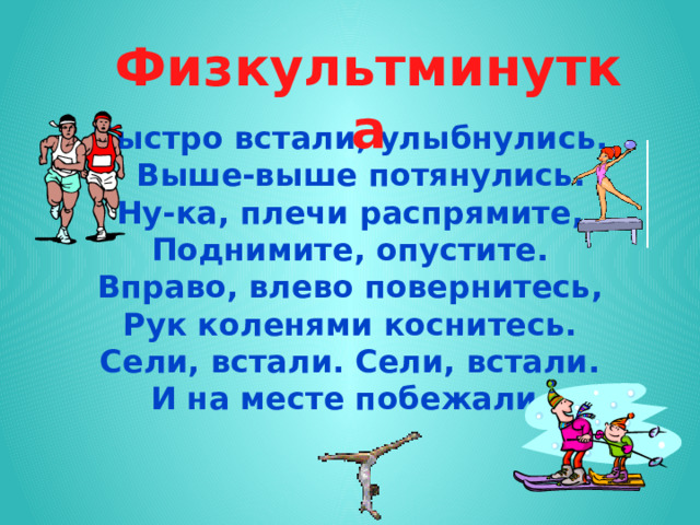     Быстро встали, улыбнулись.  Выше-выше потянулись.  Ну-ка, плечи распрямите,  Поднимите, опустите.  Вправо, влево повернитесь,  Рук коленями коснитесь.  Сели, встали. Сели, встали.  И на месте побежали.    Физкультминутка 