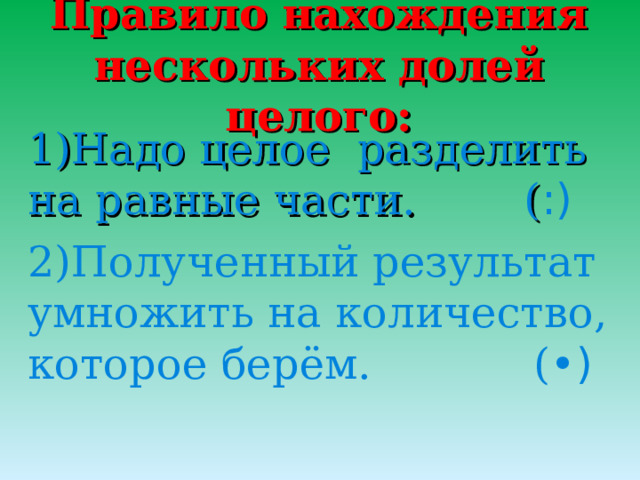 Правило нахождения нескольких долей целого: 1)Надо целое разделить на равные части. ( :) 2)Полученный результат умножить на количество, которое берём. ( •) 