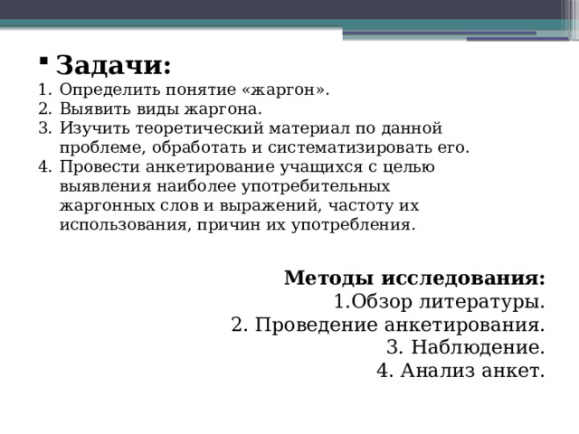 Задачи: Определить понятие «жаргон». Выявить виды жаргона. Изучить теоретический материал по данной проблеме, обработать и систематизировать его. Провести анкетирование учащихся с целью выявления наиболее употребительных жаргонных слов и выражений, частоту их использования, причин их употребления. Методы исследования: 1.Обзор литературы. 2. Проведение анкетирования. 3. Наблюдение. 4. Анализ анкет. 