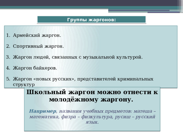 Группы жаргонов: Армейский жаргон. Спортивный жаргон. Жаргон людей, связанных с музыкальной культурой. Жаргон байкеров. Жаргон «новых русских», представителей криминальных структур Школьный жаргон можно отнести к молодёжному жаргону.  Например , названия учебных предметов: матеша – математика, физра – физкультура, русиш – русский язык.  