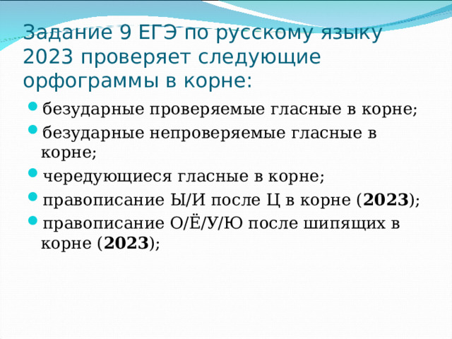 Задание 9 ЕГЭ по русскому языку 2023 проверяет следующие орфограммы в корне: безударные проверяемые гласные в корне; безударные непроверяемые гласные в корне; чередующиеся гласные в корне; правописание Ы/И после Ц в корне ( 2023 ); правописание О/Ё/У/Ю после шипящих в корне ( 2023 );  