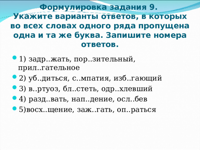    Формулировка задания 9.  Укажите варианты ответов, в которых во всех словах одного ряда пропущена одна и та же буква. Запишите номера ответов.    1) задр..жать, пор..зительный, прил..гательное 2) уб..диться, с..мпатия, изб..гающий 3) в..ртуоз, бл..стеть, одр..хлевший 4) разд..вать, нап..дение, осл..бев 5)восх..щение, заж..гать, оп..раться  
