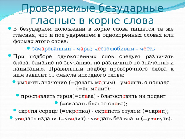 Проверяемые безударные гласные в корне слова В безударном положении в корне слова пишется та же гласная, что и под ударением в однокоренных словах или формах этого слова: зач а рованный – ч а ры; ч е столюбивый – ч е сть При подборе однокоренных слов следует различать слова, близкие по звучанию, но различные по значению и написанию. Правильный подбор проверочного слова к ним зависит от смысла исходного слова: ум а лять значение (=делать м а лым) - ум о лять о пощаде (=он м о лит); просл а влять героя(=сл а ва) - благосл о вить на подвиг (=сказать благое сл о во); скр е пя сердце (=скр е пка) - скр и петь стулом (=скр и п); ув и дать издали (=ув и дит) - ув я дать без влаги (=ув я нуть). 