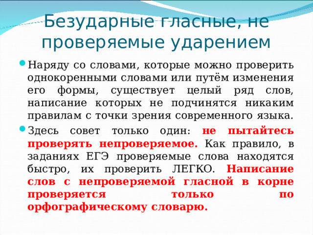 Безударные гласные, не проверяемые ударением Наряду со словами, которые можно проверить однокоренными словами или путём изменения его формы, существует целый ряд слов, написание которых не подчинятся никаким правилам с точки зрения современного языка. Здесь совет только один: не пытайтесь проверять непроверяемое. Как правило, в заданиях ЕГЭ проверяемые слова находятся быстро, их проверить ЛЕГКО. Написание слов с непроверяемой гласной в корне проверяется только по орфографическому словарю. 