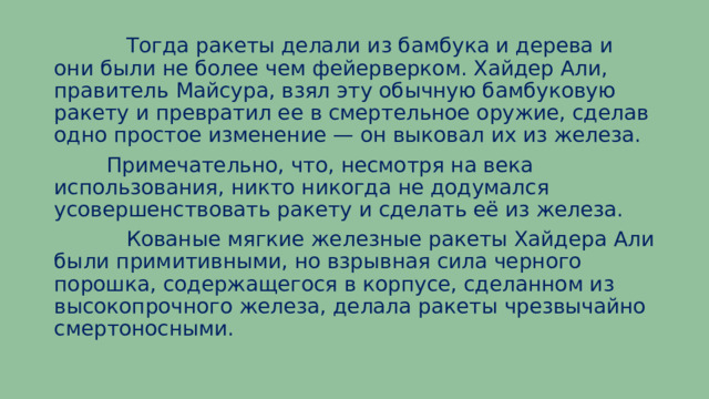  Тогда ракеты делали из бамбука и дерева и они были не более чем фейерверком. Хайдер Али, правитель Майсура, взял эту обычную бамбуковую ракету и превратил ее в смертельное оружие, сделав одно простое изменение — он выковал их из железа.  Примечательно, что, несмотря на века использования, никто никогда не додумался усовершенствовать ракету и сделать её из железа.  Кованые мягкие железные ракеты Хайдера Али были примитивными, но взрывная сила черного порошка, содержащегося в корпусе, сделанном из высокопрочного железа, делала ракеты чрезвычайно смертоносными. 