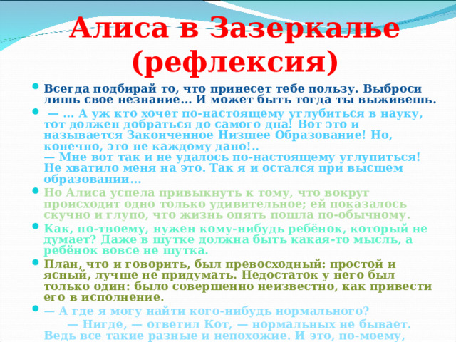 Алиса в Зазеркалье (рефлексия) Всегда подбирай то, что принесет тебе пользу. Выброси лишь свое незнание… И может быть тогда ты выживешь.  — … А уж кто хочет по-настоящему углубиться в науку, тот должен добраться до самого дна! Вот это и называется Законченное Низшее Образование! Но, конечно, это не каждому дано!..  — Мне вот так и не удалось по-настоящему углупиться! Не хватило меня на это. Так я и остался при высшем образовании… Но Алиса успела привыкнуть к тому, что вокруг происходит одно только удивительное; ей показалось скучно и глупо, что жизнь опять пошла по-обычному. Как, по-твоему, нужен кому-нибудь ребёнок, который не думает? Даже в шутке должна быть какая-то мысль, а ребёнок вовсе не шутка. План, что и говорить, был превосходный: простой и ясный, лучше не придумать. Недостаток у него был только один: было совершенно неизвестно, как привести его в исполнение. — А где я могу найти кого-нибудь нормального? — Нигде, — ответил Кот, — нормальных не бывает. Ведь все такие разные и непохожие. И это, по-моему, нормально.  