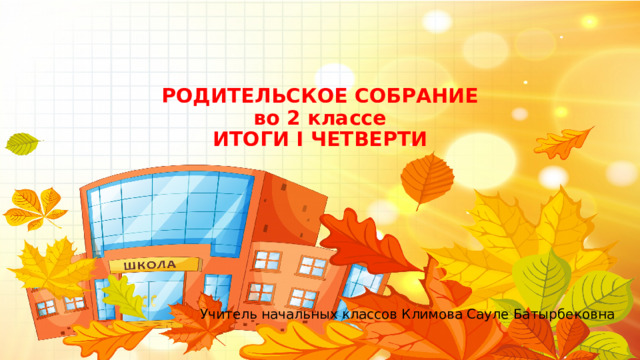 РОДИТЕЛЬСКОЕ СОБРАНИЕ  во 2 классе  ИТОГИ I ЧЕТВЕРТИ Учитель начальных классов Климова Сауле Батырбековна 