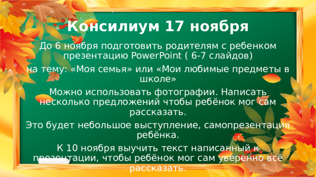 Консилиум 17 ноября До 6 ноября подготовить родителям с ребенком презентацию PowerPoint ( 6-7 слайдов) на тему: «Моя семья» или «Мои любимые предметы в школе» Можно использовать фотографии. Написать несколько предложений чтобы ребёнок мог сам рассказать. Это будет небольшое выступление, самопрезентация ребёнка. К 10 ноября выучить текст написанный к презентации, чтобы ребёнок мог сам уверенно всё рассказать. 
