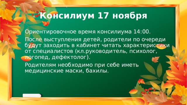 Консилиум 17 ноября Ориентировочное время консилиума 14:00. После выступления детей, родители по очереди будут заходить в кабинет читать характеристики от специалистов (кл.руководитель, психолог, логопед, дефектолог). Родителям необходимо при себе иметь медицинские маски, бахилы. 