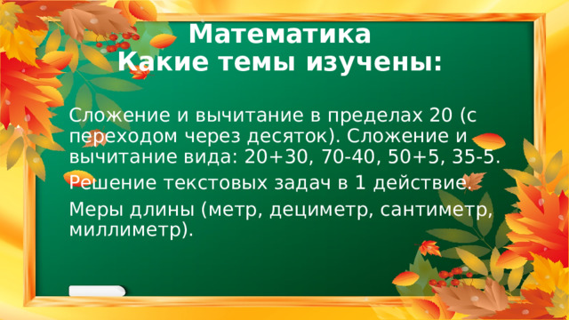 Математика  Какие темы изучены: Сложение и вычитание в пределах 20 (с переходом через десяток). Сложение и вычитание вида: 20+30, 70-40, 50+5, 35-5. Решение текстовых задач в 1 действие. Меры длины (метр, дециметр, сантиметр, миллиметр). 