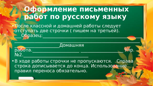 Оформление письменных работ по русскому языку После классной и домашней работы следует отступать две строчки ( пишем на третьей). ___Образец:________________________________________________________________________________________________________________________Домашняя работа._____________________ ___________________ Упр. №2._____________________________ В ходе работы строчки не пропускаются. Справа строка дописывается до конца. Использование правил переноса обязательно. 