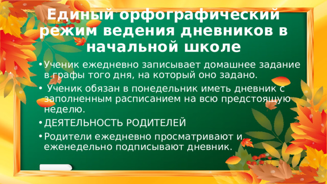 Единый орфографический режим ведения дневников в начальной школе Ученик ежедневно записывает домашнее задание в графы того дня, на который оно задано.  Ученик обязан в понедельник иметь дневник с заполненным расписанием на всю предстоящую неделю. ДЕЯТЕЛЬНОСТЬ РОДИТЕЛЕЙ Родители ежедневно просматривают и еженедельно подписывают дневник. 