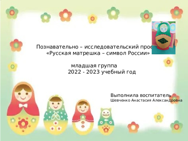 Познавательно – исследовательский проект  «Русская матрешка – символ России»  младшая группа  2022 - 2023 учебный год Выполнила воспитатель Шевченко Анастасия Александровна 