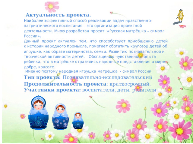  Актуальность проекта. Наиболее эффективный способ реализации задач нравственно-патриотического воспитания – это организация проектной деятельности. Мною разработан проект: « Русская матрёшка – символ России» . Данный проект актуален тем, что способствует приобщению детей к истории народного промысла, помогает обогатить кругозор детей об игрушке, как образе материнства, семьи. Развитию познавательной и творческой активности детей.  Обогащению чувственного опыта ребенка, что в матрёшке отразились народные представления о мире, добре, красоте.  Именно поэтому народная игрушка матрёшка - символ России Тип проекта: Познавательно-исследовательский Продолжительность проекта : краткосрочный. Участники проекта: воспитатели, дети, родители 