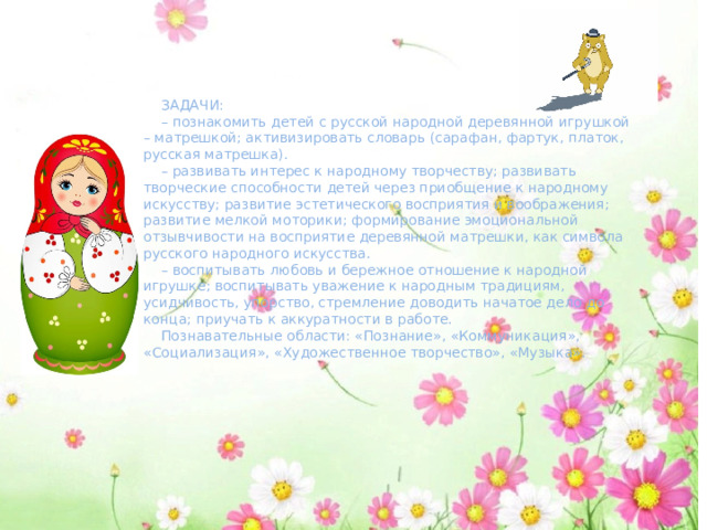 ЗАДАЧИ: – познакомить детей с русской народной деревянной игрушкой – матрешкой; активизировать словарь (сарафан, фартук, платок, русская матрешка). – развивать интерес к народному творчеству; развивать творческие способности детей через приобщение к народному искусству; развитие эстетического восприятия и воображения; развитие мелкой моторики; формирование эмоциональной отзывчивости на восприятие деревянной матрешки, как символа русского народного искусства. – воспитывать любовь и бережное отношение к народной игрушке; воспитывать уважение к народным традициям, усидчивость, упорство, стремление доводить начатое дело до конца; приучать к аккуратности в работе. Познавательные области: «Познание», «Коммуникация», «Социализация», «Художественное творчество», «Музыка». 