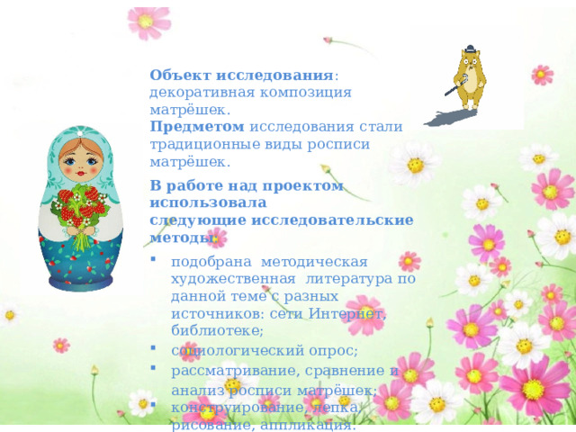 Объект исследования : декоративная композиция матрёшек. Предметом  исследования стали традиционные виды росписи матрёшек. В работе над проектом использовала следующие   исследовательские методы : подобрана методическая художественная литература по данной теме с разных источников: сети Интернет, библиотеке; социологический опрос; рассматривание, сравнение и анализ росписи матрёшек; конструирование, лепка, рисование, аппликация.   