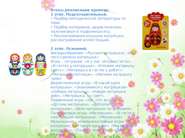 Этапы реализации проекта: 1 этап. Подготовительный. • Подбор методической литературы по теме. • Подбор материала, дидактических, пальчиковых и подвижных игр. • Рассматривание игрушки матрёшки; рассматривание иллюстраций.   2 этап. Основной. Беседы/общение: «Русская матрешка», «Из чего сделана матрешка». Игры – ситуации: «А у нас сегодня гость», «В гостях у матрешки», «Уложим матрешку спать», «Матрешка в гостях у ребят», «Матрешка попляши», «Напоим матрешку чаем» Дидактические игры: «В какой руке матрешка», «Знакомимся с матрешкой», «Собери матрешку», «Найди матрешке дом», «Матрешка, ты где?». Подвижные игры: «Ой, что за народ», «Догони матрешку», «Доползи до матрешки», «Шли матрешки по дорожке». Пальчиковые игры: «Матрешки», «В гости к нам пришла матрешка», «Матрешка»  Музыкально – коммуникативные игры: «Мы матрешки, вот такие крошки», «Мы веселые матрешки», «Танец с ложками», «Танец с платочками»  