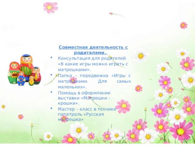 Художественная литература. Стихотворение Л. Громова «Матрешка» Стихи З. Медведева «Матрешка», С. Маршак «Восемь кукол деревянных, круглолицых и румяных…», В. Приходько «Матрешка на окошке», А. Кулешова «Кукла славная – матрешка», Г. Лагздынь «Матрешка», потешка «Как у нашей у Матрешеньки». Совместная деятельность с родителями.  Консультация для родителей «В какие игры можно играть с матрешками». Папка – передвижка «Игры с матрешками. Для самых маленьких». Помощь в оформлении выставки «Матрешки - крошки». Мастер – класс в технике папетроль «Русская матрешка» 