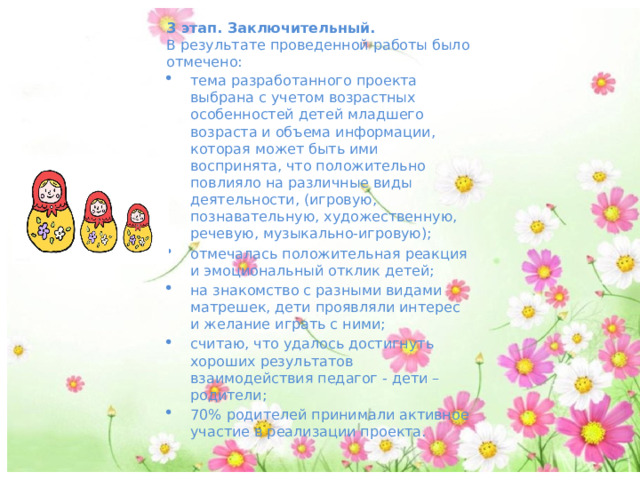 3 этап. Заключительный. В результате проведенной работы было отмечено: тема разработанного проекта выбрана с учетом возрастных особенностей детей младшего возраста и объема информации, которая может быть ими воспринята, что положительно повлияло на различные виды деятельности, (игровую, познавательную, художественную, речевую, музыкально-игровую); отмечалась положительная реакция и эмоциональный отклик детей; на знакомство с разными видами матрешек, дети проявляли интерес и желание играть с ними; считаю, что удалось достигнуть хороших результатов взаимодействия педагог - дети –родители; 70% родителей принимали активное участие в реализации проекта. 