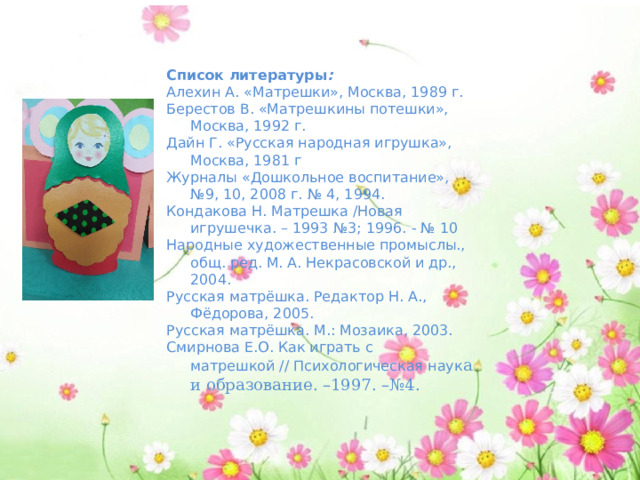 Список литературы : Алехин А. «Матрешки», Москва, 1989 г. Берестов В. «Матрешкины потешки», Москва, 1992 г. Дайн Г. «Русская народная игрушка», Москва, 1981 г Журналы «Дошкольное воспитание», №9, 10, 2008 г. № 4, 1994. Кондакова Н. Матрешка /Новая игрушечка. – 1993 №3; 1996. - № 10 Народные художественные промыслы., общ. ред. М. А. Некрасовской и др., 2004. Русская матрёшка. Редактор Н. А., Фёдорова, 2005. Русская матрёшка. М.: Мозаика, 2003. Смирнова Е.О. Как играть с матрешкой // Психологическая наук а и образование. –1997. –№4. 