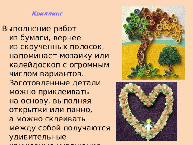 Квиллинг   Выполнение работ из бумаги, вернее из скрученных полосок, напоминает мозаику или калейдоскоп с огромным числом вариантов. Заготовленные детали можно приклеивать на основу, выполняя открытки или панно, а можно склеивать между собой получаются удивительные кружевные украшения. 